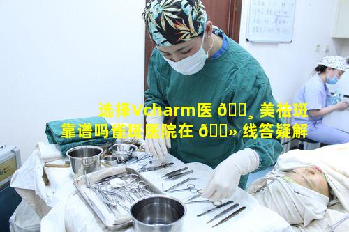 选择Vcharm医 🕸 美祛斑靠谱吗雀斑医院在 🌻 线答疑解惑